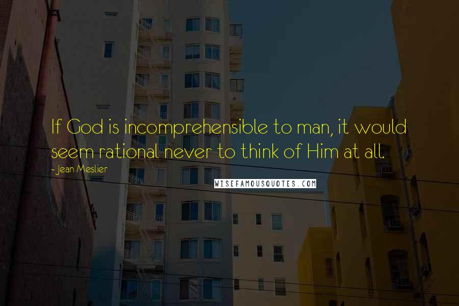 Jean Meslier quotes: If God is incomprehensible to man, it would seem rational never to think of Him at all.