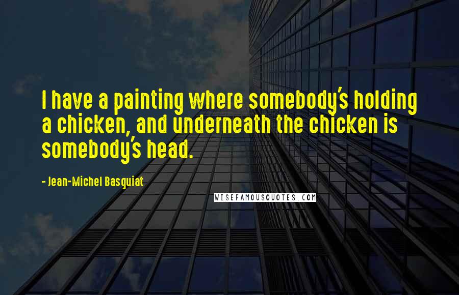 Jean-Michel Basquiat quotes: I have a painting where somebody's holding a chicken, and underneath the chicken is somebody's head. Jean-Michel Basquiat quotes: I have a painting where somebody's holding a chicken, and underneath the chicken is somebody's head.