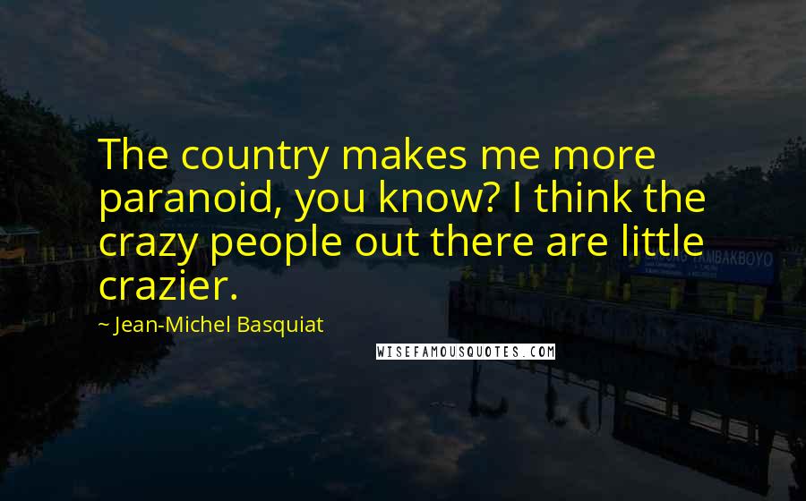 Jean-Michel Basquiat quotes: The country makes me more paranoid, you know? I think the crazy people out there are little crazier. Jean-Michel Basquiat quotes: The country makes me more paranoid, you know? I think the crazy people out there are little crazier.