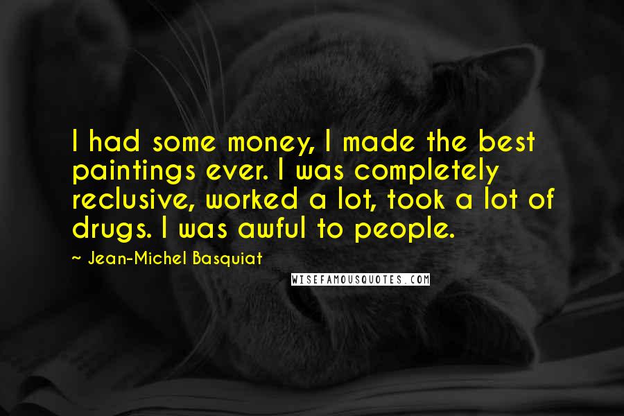 Jean-Michel Basquiat quotes: I had some money, I made the best paintings ever. I was completely reclusive, worked a lot, took a lot of drugs. I was awful to people. Jean-Michel Basquiat quotes: I had some money, I made the best paintings ever. I was completely reclusive, worked a lot, took a lot of drugs. I was awful to people.