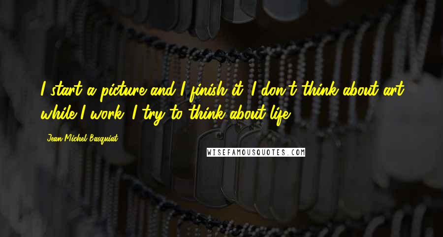 Jean-Michel Basquiat quotes: I start a picture and I finish it. I don't think about art while I work. I try to think about life.