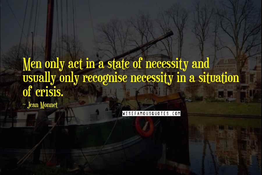 Jean Monnet quotes: Men only act in a state of necessity and usually only recognise necessity in a situation of crisis.