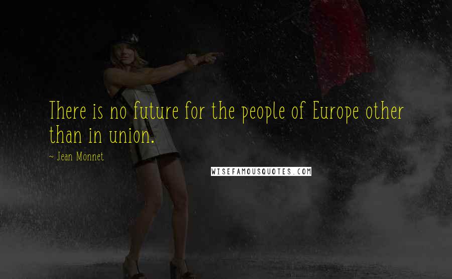 Jean Monnet quotes: There is no future for the people of Europe other than in union.