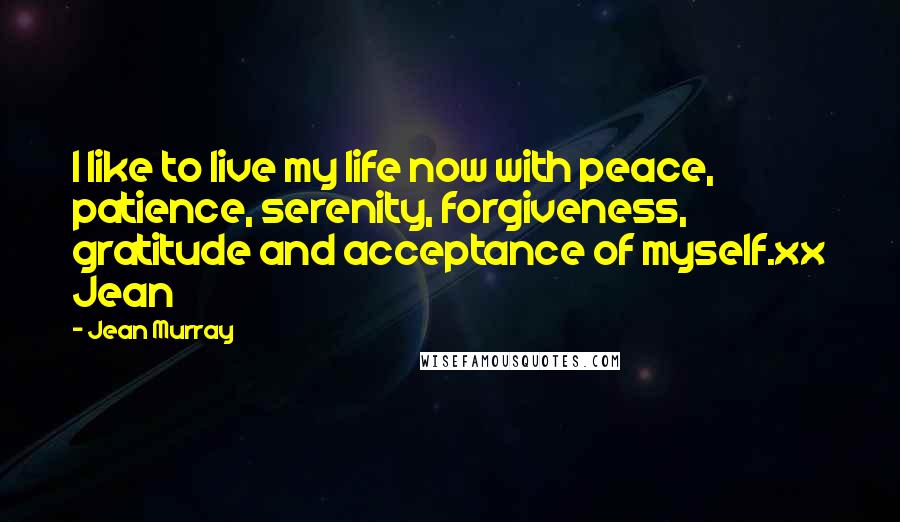 Jean Murray quotes: I like to live my life now with peace, patience, serenity, forgiveness, gratitude and acceptance of myself.xx Jean Jean Murray quotes: I like to live my life now with peace, patience, serenity, forgiveness, gratitude and acceptance of myself.xx Jean