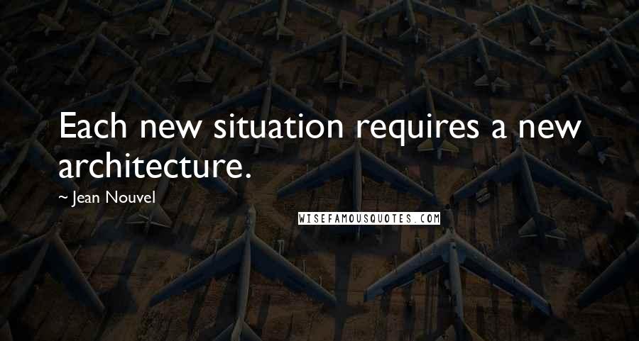 Jean Nouvel quotes: Each new situation requires a new architecture.