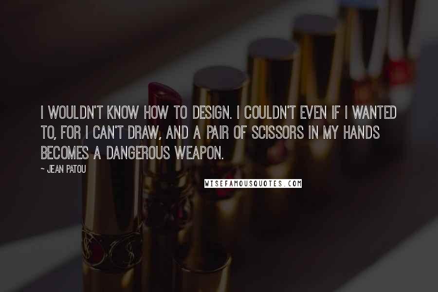 Jean Patou quotes: I wouldn't know how to design. I couldn't even if I wanted to, for I can't draw, and a pair of scissors in my hands becomes a dangerous weapon.