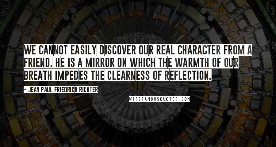 Jean Paul Friedrich Richter quotes: We cannot easily discover our real character from a friend. He is a mirror on which the warmth of our breath impedes the clearness of reflection.
