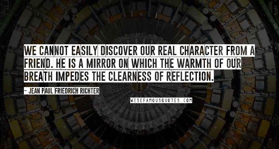 Jean Paul Friedrich Richter quotes: We cannot easily discover our real character from a friend. He is a mirror on which the warmth of our breath impedes the clearness of reflection. Jean Paul Friedrich Richter quotes: We cannot easily discover our real character from a friend. He is a mirror on which the warmth of our breath impedes the clearness of reflection.