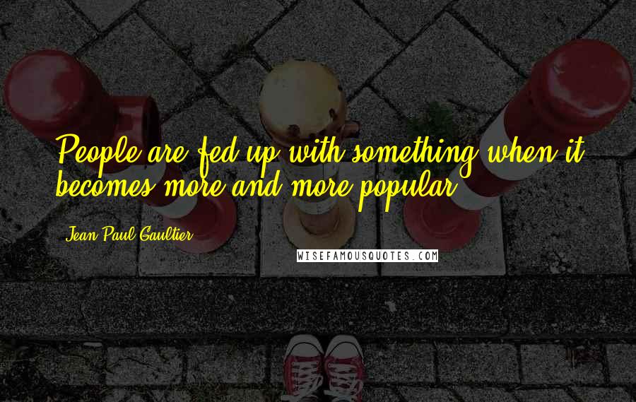 Jean Paul Gaultier quotes: People are fed up with something when it becomes more and more popular.