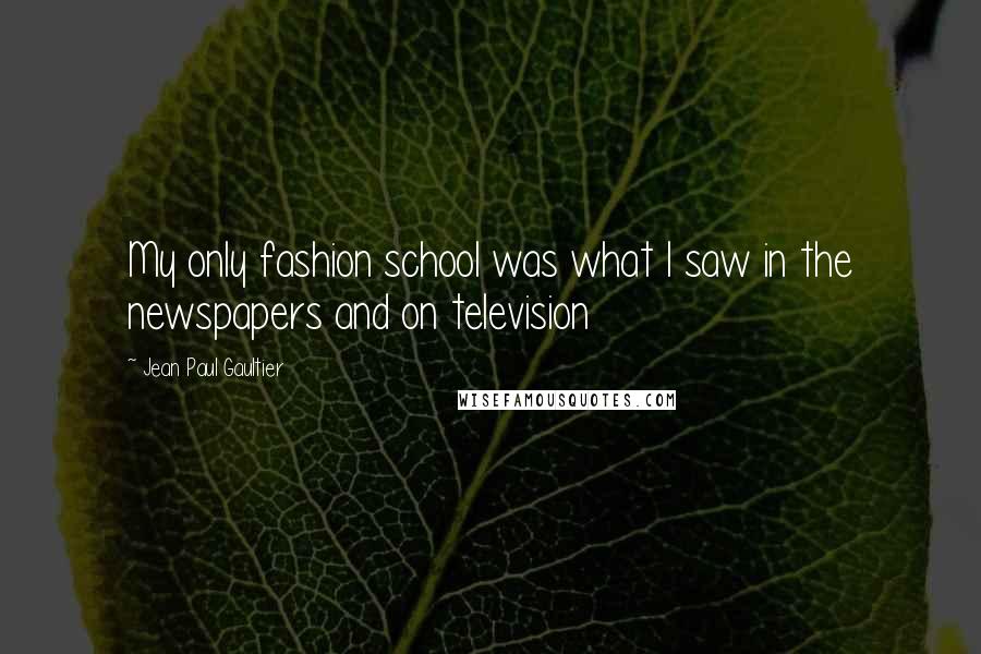 Jean Paul Gaultier quotes: My only fashion school was what I saw in the newspapers and on television