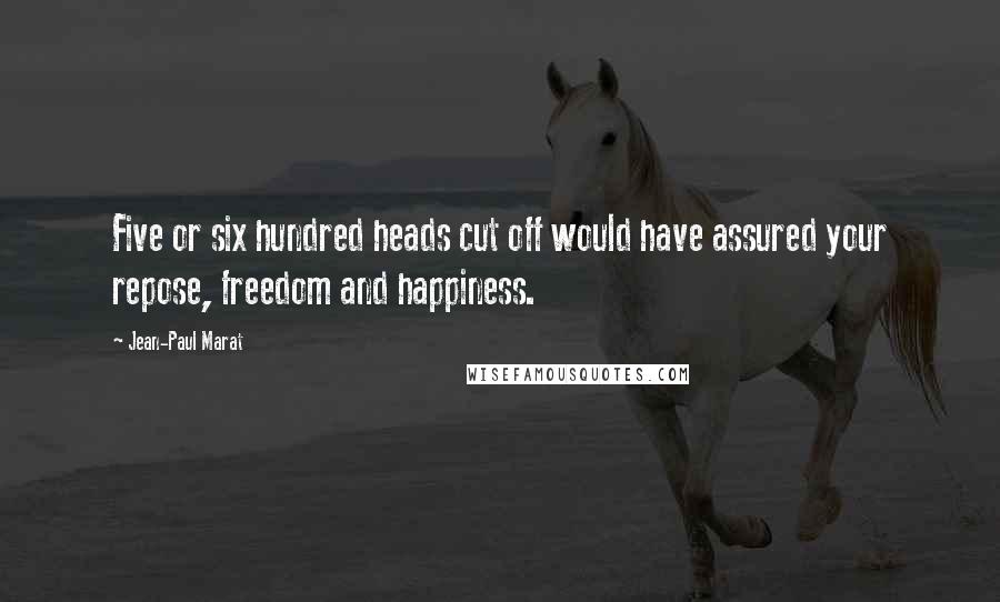 Jean-Paul Marat quotes: Five or six hundred heads cut off would have assured your repose, freedom and happiness.