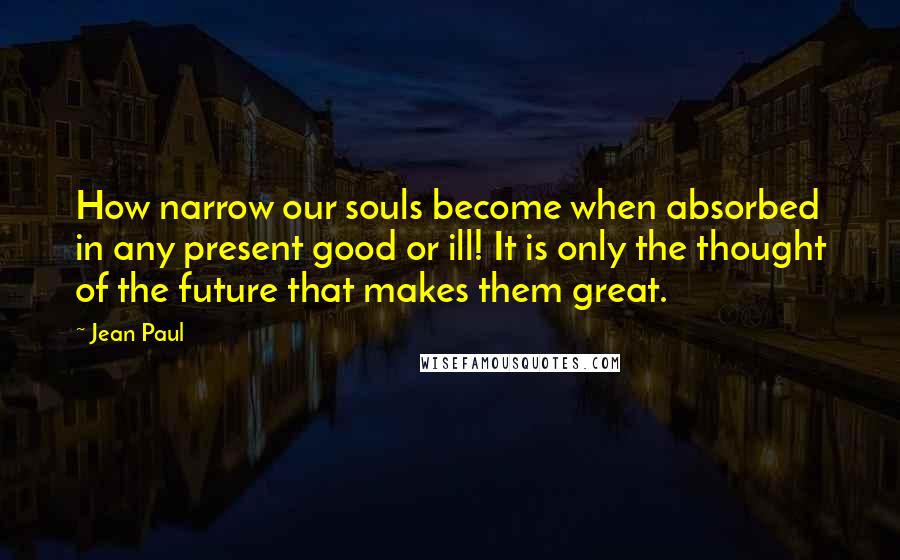 Jean Paul quotes: How narrow our souls become when absorbed in any present good or ill! It is only the thought of the future that makes them great.
