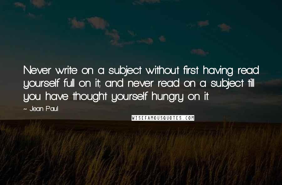 Jean Paul quotes: Never write on a subject without first having read yourself full on it; and never read on a subject till you have thought yourself hungry on it.