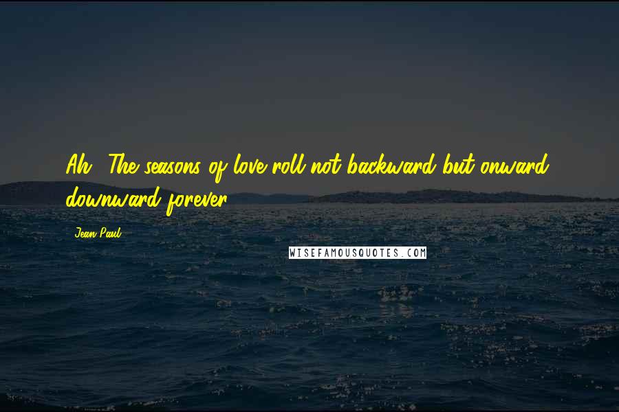 Jean Paul quotes: Ah! The seasons of love roll not backward but onward, downward forever.