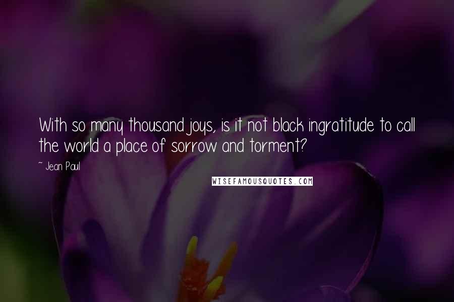 Jean Paul quotes: With so many thousand joys, is it not black ingratitude to call the world a place of sorrow and torment?