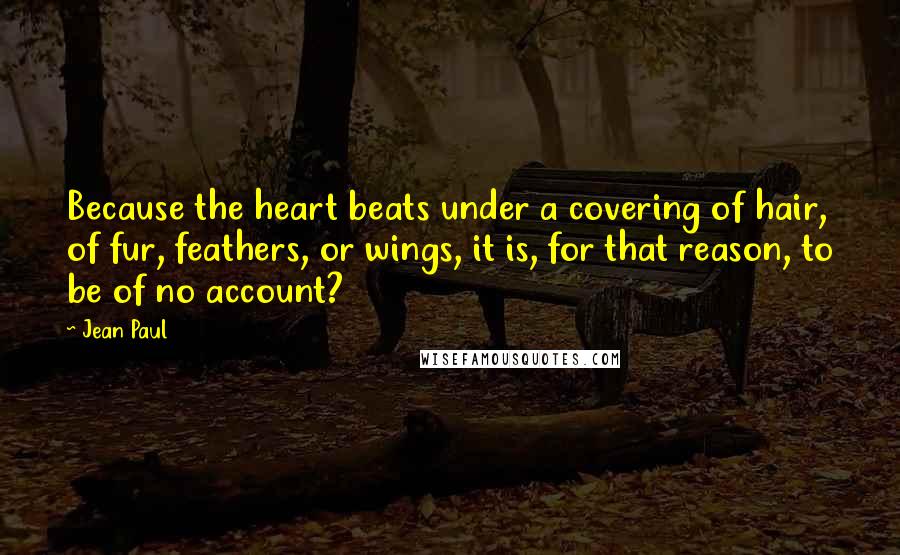 Jean Paul quotes: Because the heart beats under a covering of hair, of fur, feathers, or wings, it is, for that reason, to be of no account?