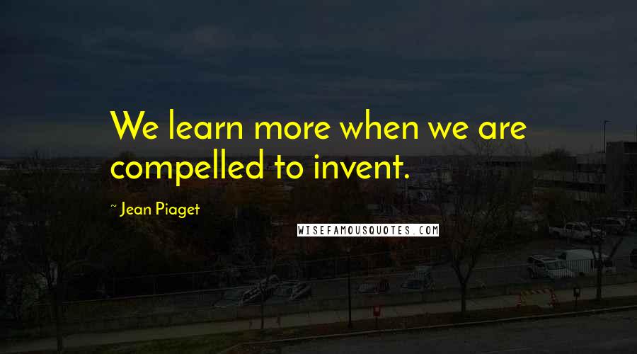 Jean Piaget quotes: We learn more when we are compelled to invent.