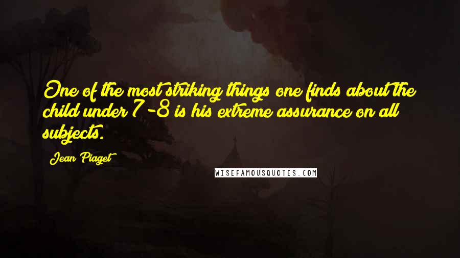 Jean Piaget quotes: One of the most striking things one finds about the child under 7-8 is his extreme assurance on all subjects.