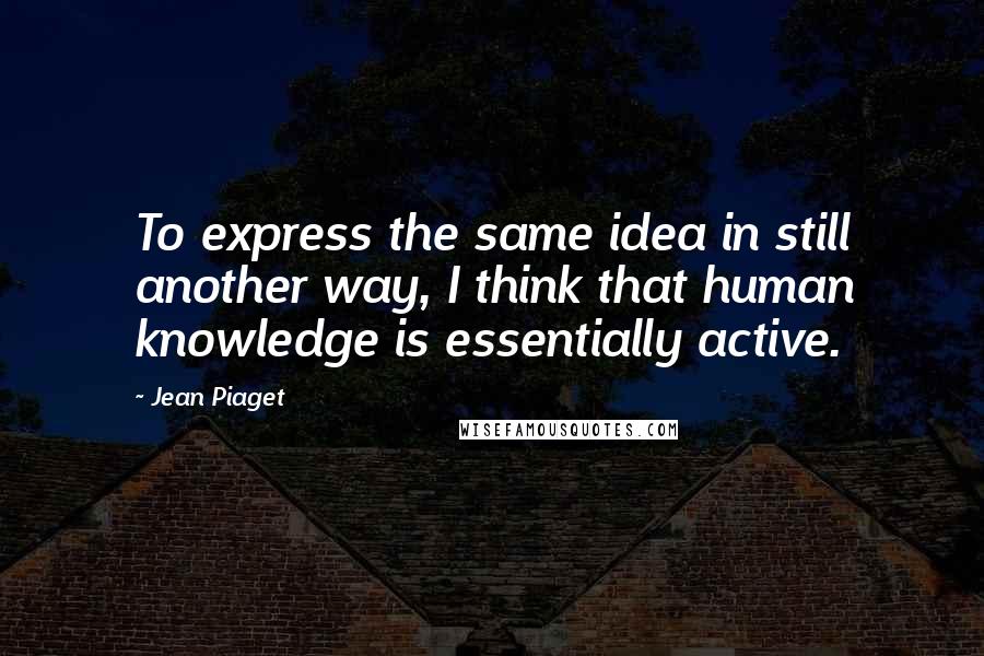 Jean Piaget quotes: To express the same idea in still another way, I think that human knowledge is essentially active.