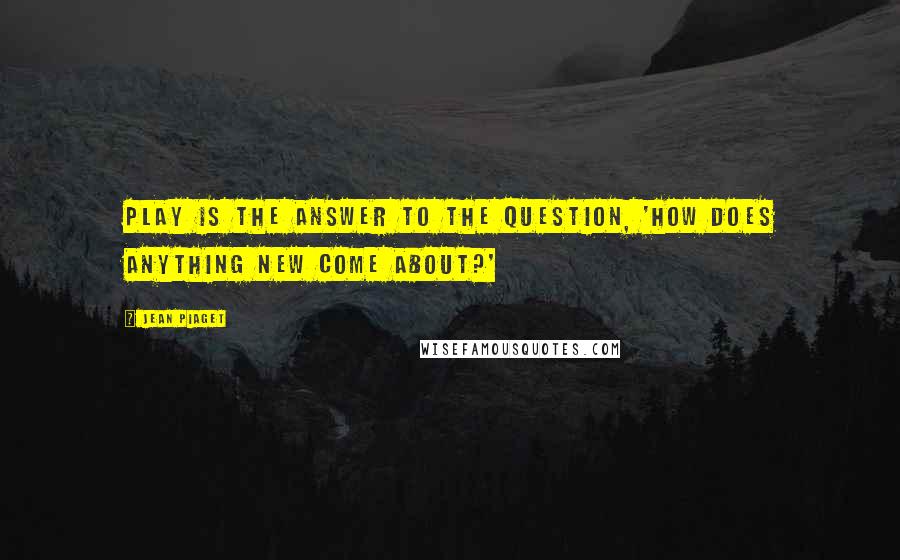 Jean Piaget quotes: Play is the answer to the question, 'How does anything new come about?'