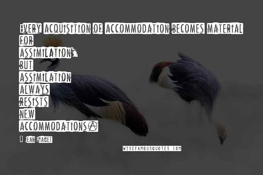 Jean Piaget quotes: Every acquisition of accommodation becomes material for assimilation, but assimilation always resists new accommodations.