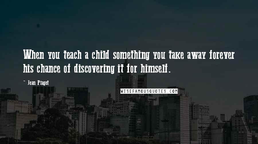 Jean Piaget quotes: When you teach a child something you take away forever his chance of discovering it for himself.