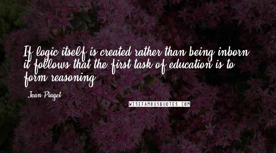 Jean Piaget quotes: If logic itself is created rather than being inborn, it follows that the first task of education is to form reasoning.