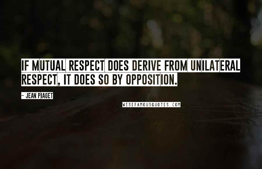 Jean Piaget quotes: If mutual respect does derive from unilateral respect, it does so by opposition.