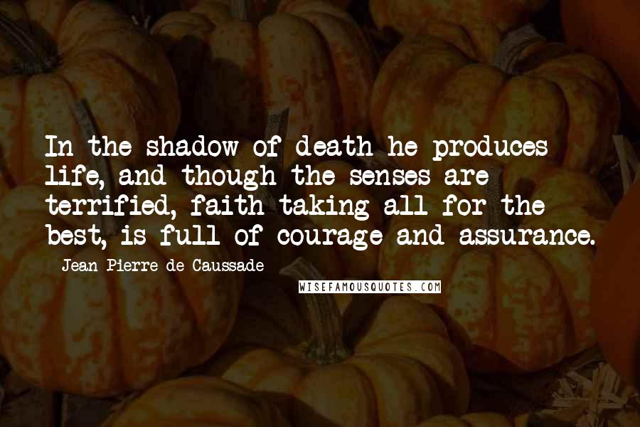 Jean-Pierre De Caussade quotes: In the shadow of death he produces life, and though the senses are terrified, faith taking all for the best, is full of courage and assurance.