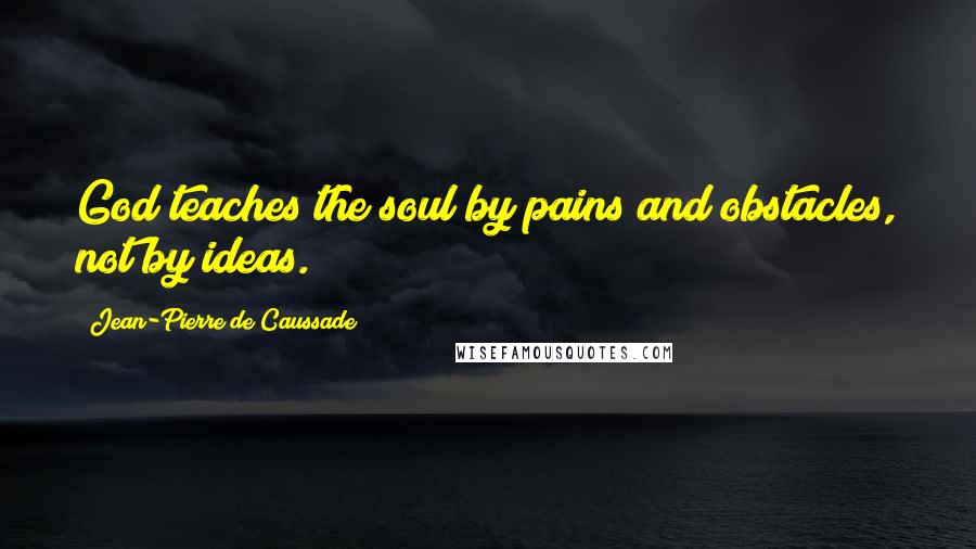 Jean-Pierre De Caussade quotes: God teaches the soul by pains and obstacles, not by ideas.