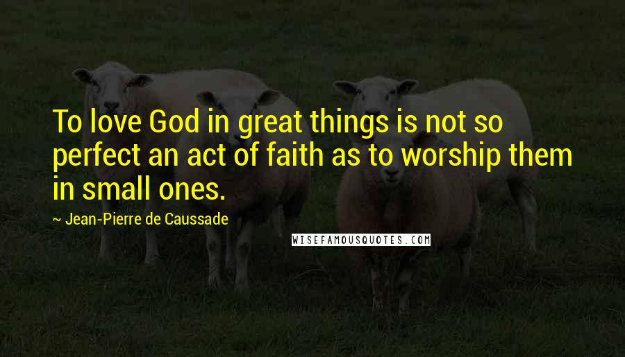 Jean-Pierre De Caussade quotes: To love God in great things is not so perfect an act of faith as to worship them in small ones.