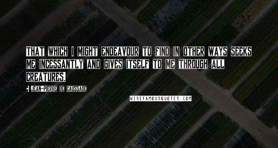 Jean-Pierre De Caussade quotes: That which I might endeavour to find in other ways seeks me incessantly and gives itself to me through all creatures.