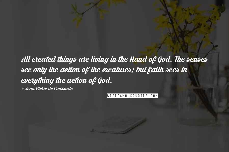 Jean-Pierre De Caussade quotes: All created things are living in the Hand of God. The senses see only the action of the creatures; but faith sees in everything the action of God.