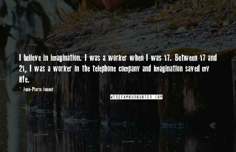 Jean-Pierre Jeunet quotes: I believe in imagination. I was a worker when I was 17. Between 17 and 21, I was a worker in the telephone company and imagination saved my life. Jean-Pierre Jeunet quotes: I believe in imagination. I was a worker when I was 17. Between 17 and 21, I was a worker in the telephone company and imagination saved my life.