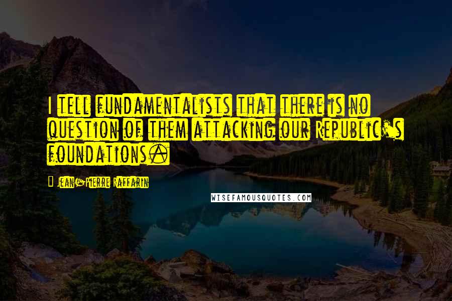 Jean-Pierre Raffarin quotes: I tell fundamentalists that there is no question of them attacking our Republic's foundations. Jean-Pierre Raffarin quotes: I tell fundamentalists that there is no question of them attacking our Republic's foundations.