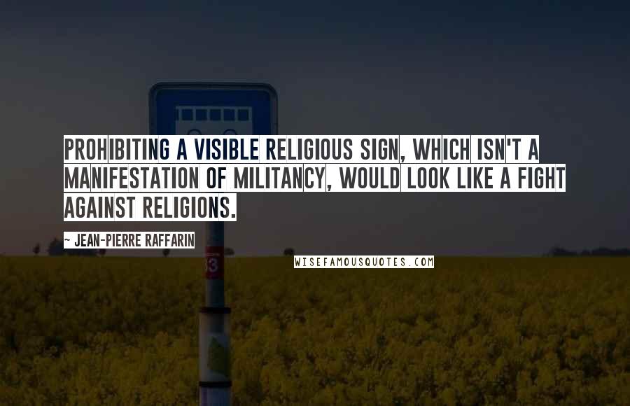 Jean-Pierre Raffarin quotes: Prohibiting a visible religious sign, which isn't a manifestation of militancy, would look like a fight against religions.