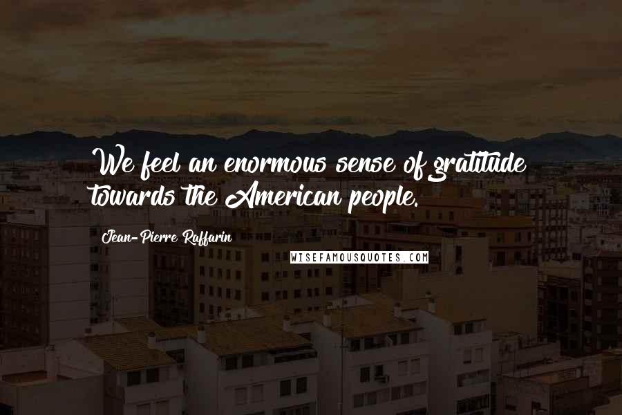 Jean-Pierre Raffarin quotes: We feel an enormous sense of gratitude towards the American people. Jean-Pierre Raffarin quotes: We feel an enormous sense of gratitude towards the American people.