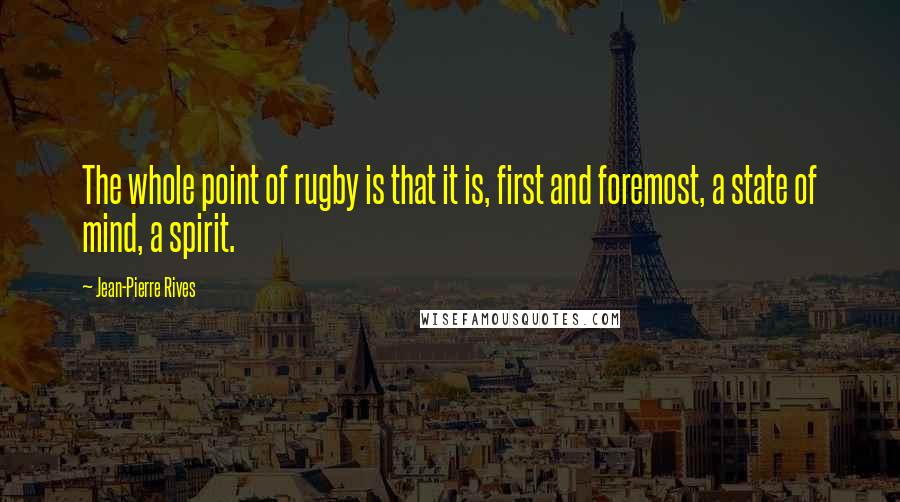 Jean-Pierre Rives quotes: The whole point of rugby is that it is, first and foremost, a state of mind, a spirit.