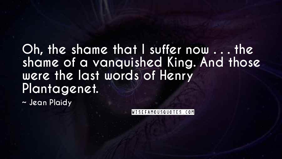 Jean Plaidy quotes: Oh, the shame that I suffer now . . . the shame of a vanquished King. And those were the last words of Henry Plantagenet.