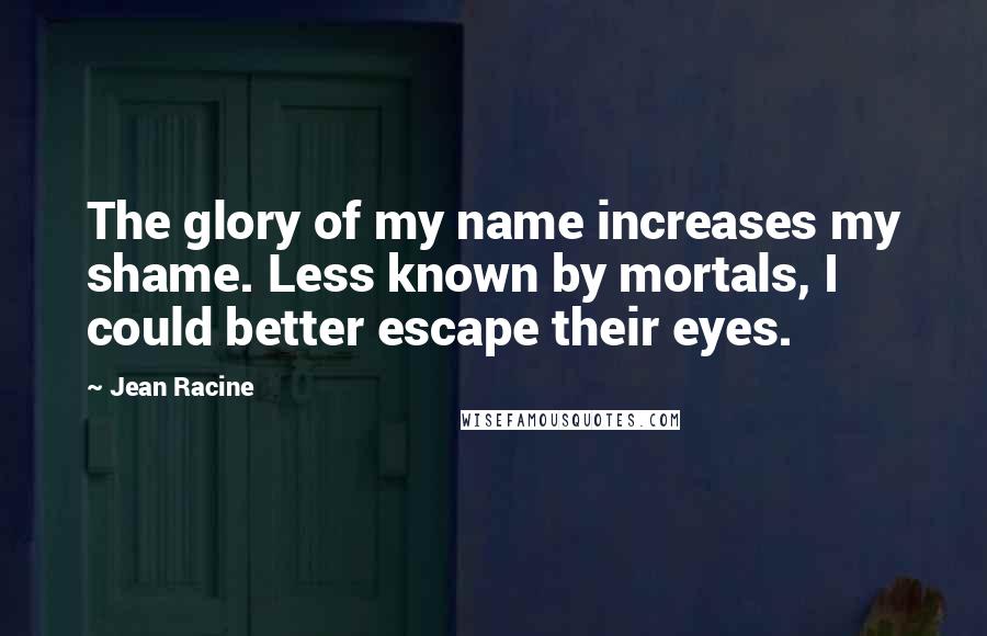 Jean Racine quotes: The glory of my name increases my shame. Less known by mortals, I could better escape their eyes.