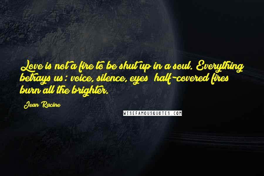 Jean Racine quotes: Love is not a fire to be shut up in a soul. Everything betrays us: voice, silence, eyes; half-covered fires burn all the brighter.