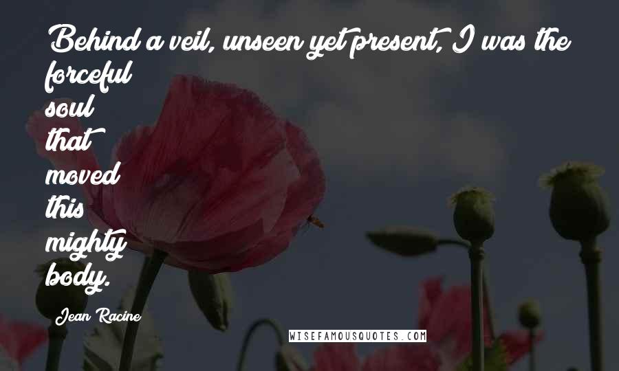 Jean Racine quotes: Behind a veil, unseen yet present, I was the forceful soul that moved this mighty body.