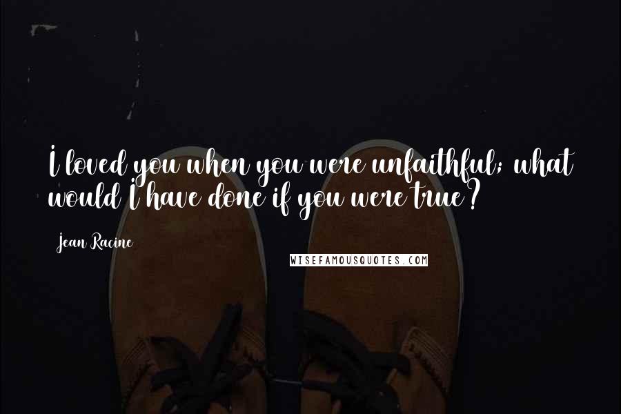 Jean Racine quotes: I loved you when you were unfaithful; what would I have done if you were true?