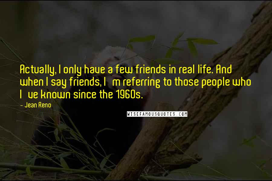 Jean Reno quotes: Actually, I only have a few friends in real life. And when I say friends, I'm referring to those people who I've known since the 1960s.