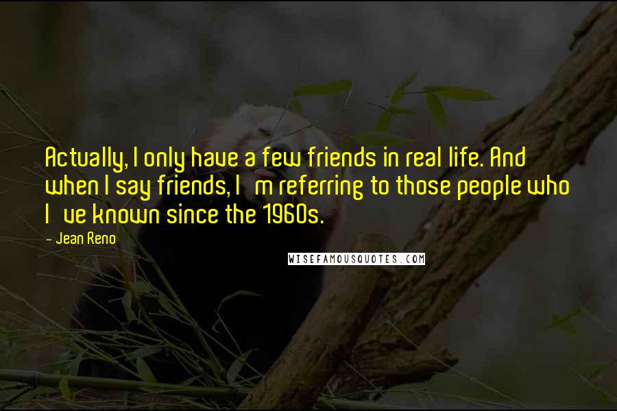 Jean Reno quotes: Actually, I only have a few friends in real life. And when I say friends, I'm referring to those people who I've known since the 1960s. Jean Reno quotes: Actually, I only have a few friends in real life. And when I say friends, I'm referring to those people who I've known since the 1960s.