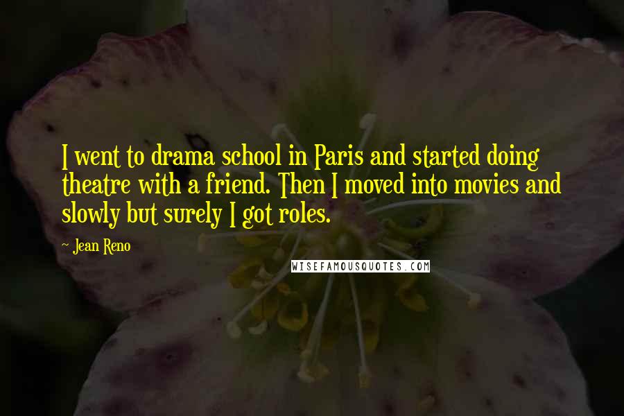 Jean Reno quotes: I went to drama school in Paris and started doing theatre with a friend. Then I moved into movies and slowly but surely I got roles.