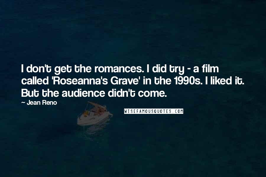 Jean Reno quotes: I don't get the romances. I did try - a film called 'Roseanna's Grave' in the 1990s. I liked it. But the audience didn't come. Jean Reno quotes: I don't get the romances. I did try - a film called 'Roseanna's Grave' in the 1990s. I liked it. But the audience didn't come.