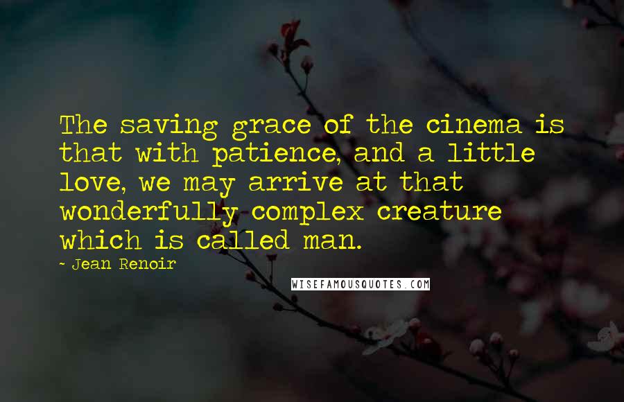 Jean Renoir quotes: The saving grace of the cinema is that with patience, and a little love, we may arrive at that wonderfully complex creature which is called man. Jean Renoir quotes: The saving grace of the cinema is that with patience, and a little love, we may arrive at that wonderfully complex creature which is called man.