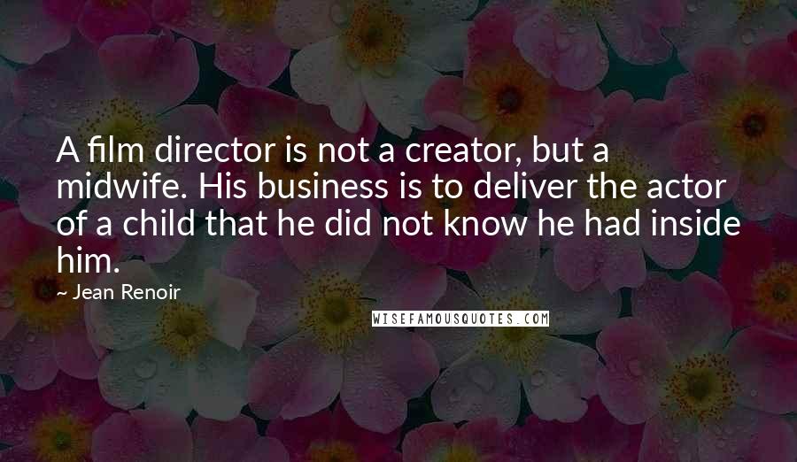 Jean Renoir quotes: A film director is not a creator, but a midwife. His business is to deliver the actor of a child that he did not know he had inside him.