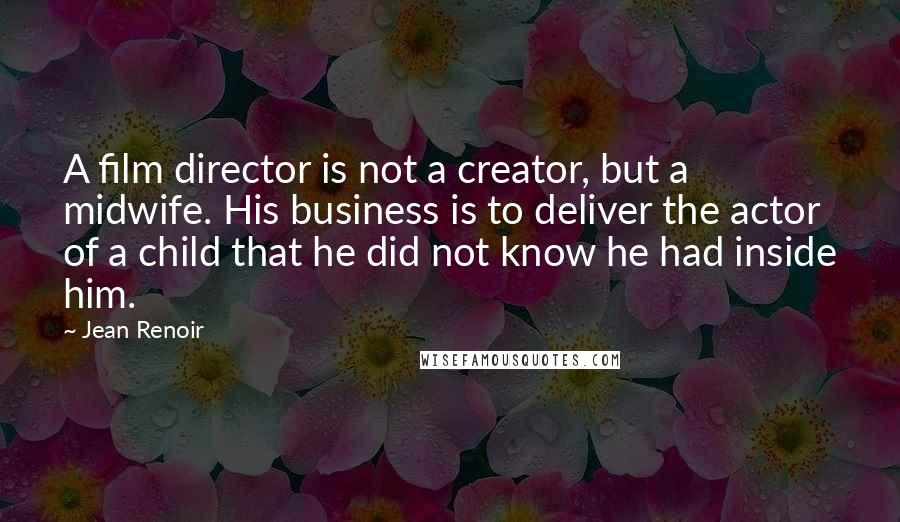 Jean Renoir quotes: A film director is not a creator, but a midwife. His business is to deliver the actor of a child that he did not know he had inside him. Jean Renoir quotes: A film director is not a creator, but a midwife. His business is to deliver the actor of a child that he did not know he had inside him.
